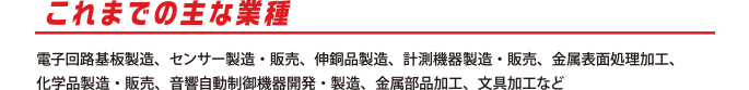 これまでの主な業種
          電子回路基板製造、センサー製造・販売、伸銅品製造、計測機器製造・販売、金属表面処理加工、
化学品製造・販売、音響自動制御機器開発・製造、金属部品加工、文具加工など