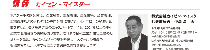 
株式会社カイゼン・マイスター
代表取締役　小森 治　氏
トヨタ自動車株式会社出身
元セントラル自動車（現トヨタ自動車東日本株式会社）代表取締役社長
法政大学大学院教授・中小企業診断士
専門分野は製造業経営全般
（管理部門TPS、品質原価管理、財務）