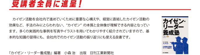 受講者全員に進呈！
　カイゼン活動を会社内で進めていくために重要な心構えや、経営に直結したカイゼン活動の効果など、手法のみにとらわれない、“カイゼン”の本質と全体像が理解できる内容となっています。多くの実践的な事例を写真やイラストを用いてわかりやすく紹介されていますので、基本的な知識の習得にも、会社内でのカイゼン活動の振り返りにも使える良書です。
『カイゼン・リーダー養成塾』編著　小森 治 　出版　日刊工業新聞社
